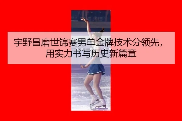 宇野昌磨世锦赛男单金牌技术分领先，用实力书写历史新篇章