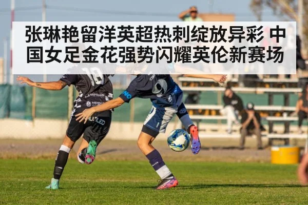 张琳艳留洋英超热刺绽放异彩 中国女足金花强势闪耀英伦新赛场