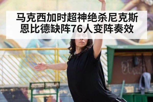 马克西加时超神绝杀尼克斯 恩比德缺阵76人变阵奏效
